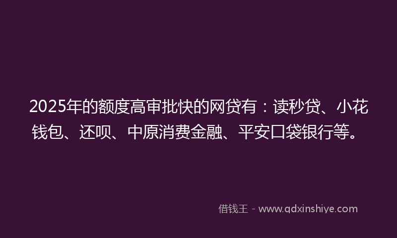 2025年的额度高审批快的网贷有：读秒贷、小花钱包、还呗、中原消费金融、平安口袋银行等。