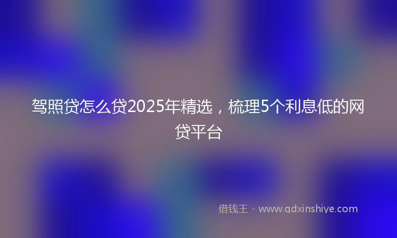 驾照贷怎么贷2025年精选，梳理5个利息低的网贷平台