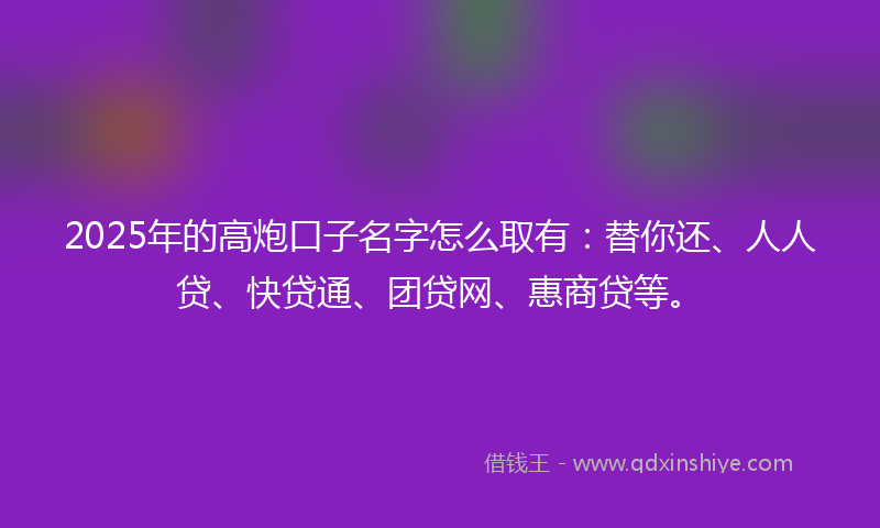 2025年的高炮口子名字怎么取有：替你还、人人贷、快贷通、团贷网、惠商贷等。