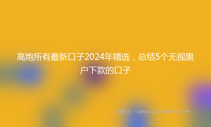 高炮所有最新口子2024年精选，总结5个无视黑户下款的口子