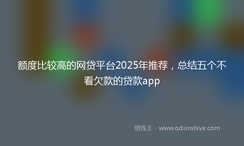 额度比较高的网贷平台2025年推荐，总结五个不看欠款的贷款app
