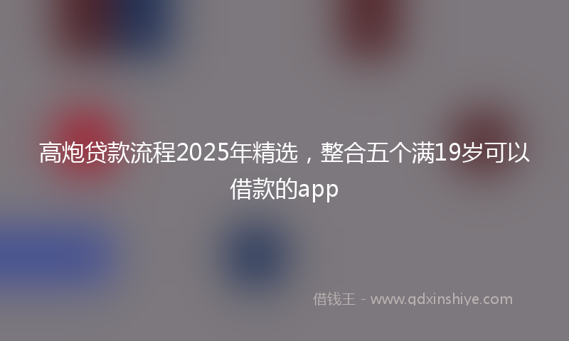 高炮贷款流程2025年精选，整合五个满19岁可以借款的app