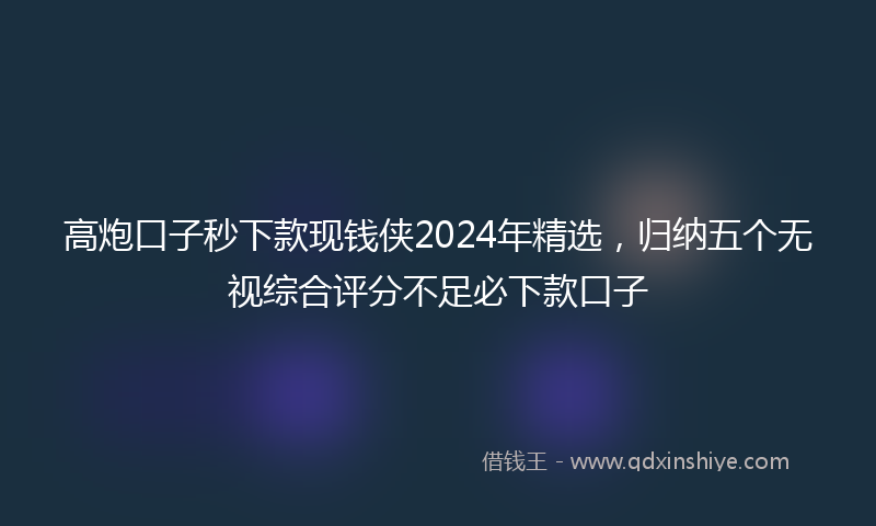 高炮口子秒下款现钱侠2024年精选，归纳五个无视综合评分不足必下款口子