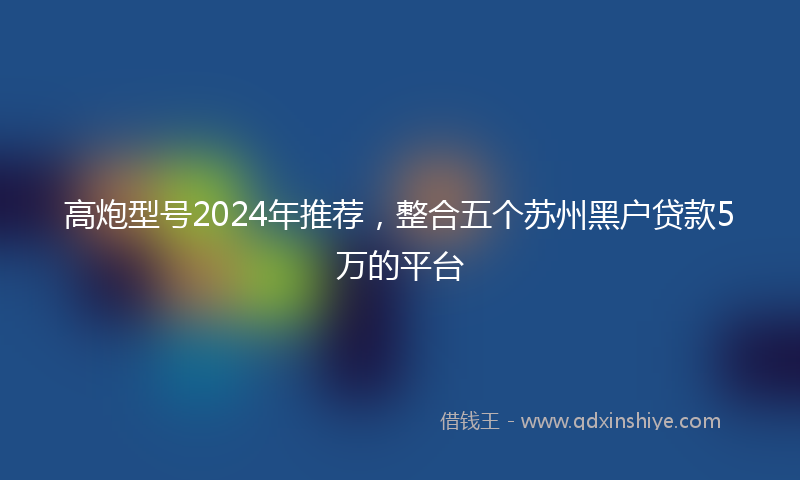 高炮型号2024年推荐，整合五个苏州黑户贷款5万的平台