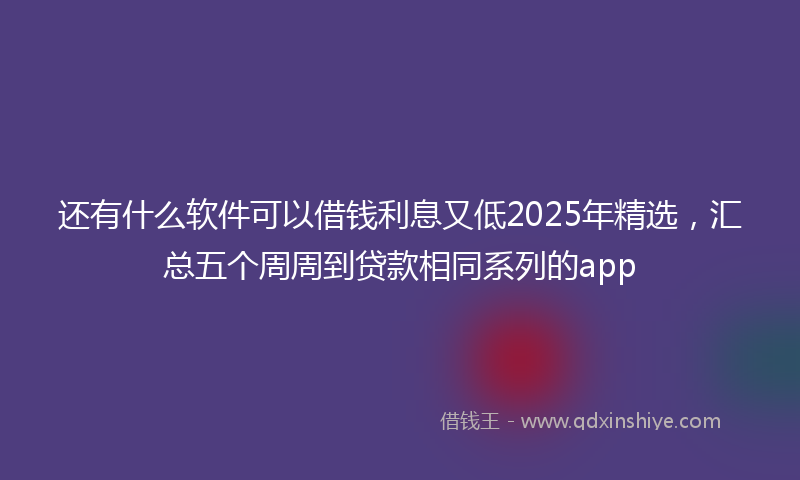 还有什么软件可以借钱利息又低2025年精选，汇总五个周周到贷款相同系列的app