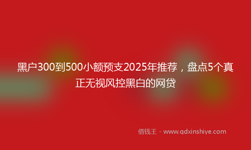 黑户300到500小额预支2025年推荐，盘点5个真正无视风控黑白的网贷