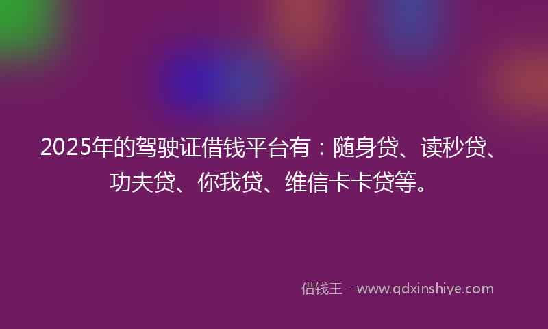 2025年的驾驶证借钱平台有：随身贷、读秒贷、功夫贷、你我贷、维信卡卡贷等。
