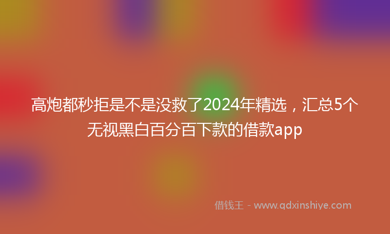 高炮都秒拒是不是没救了2024年精选，汇总5个无视黑白百分百下款的借款app