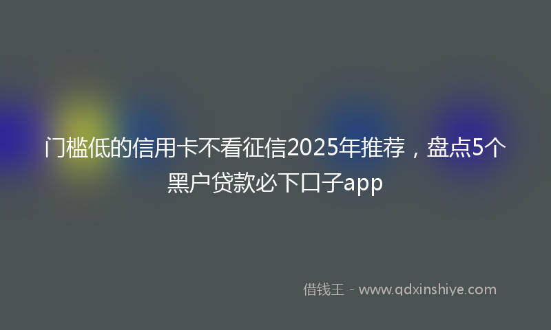 门槛低的信用卡不看征信2025年推荐，盘点5个黑户贷款必下口子app