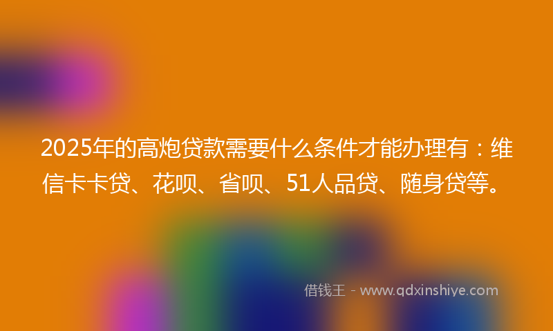 2025年的高炮贷款需要什么条件才能办理有：维信卡卡贷、花呗、省呗、51人品贷、随身贷等。