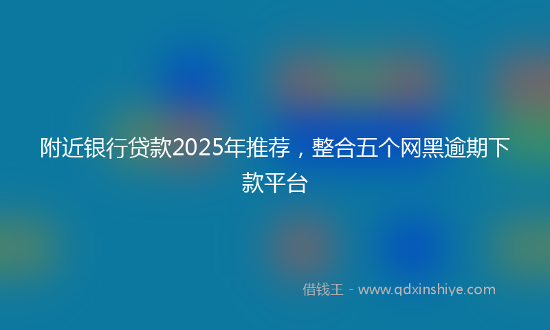 附近银行贷款2025年推荐，整合五个网黑逾期下款平台