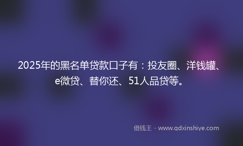 2025年的黑名单贷款口子有：投友圈、洋钱罐、e微贷、替你还、51人品贷等。