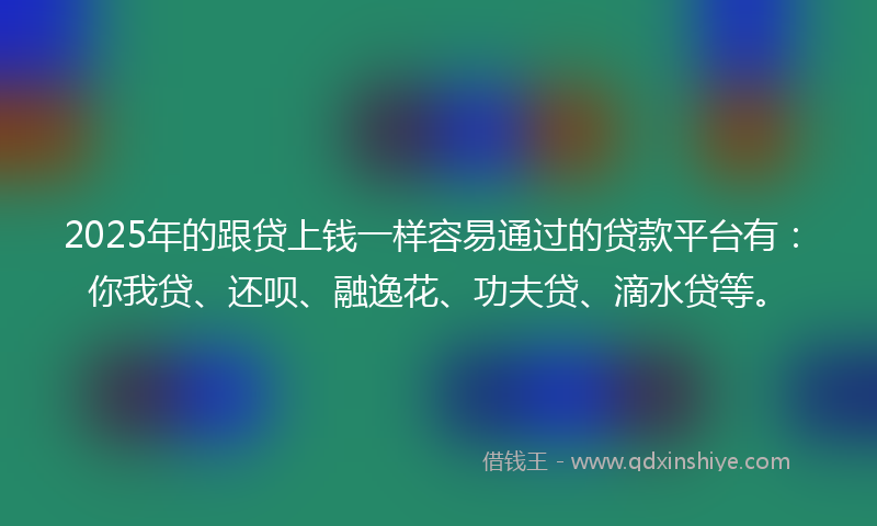 2025年的跟贷上钱一样容易通过的贷款平台有：你我贷、还呗、融逸花、功夫贷、滴水贷等。