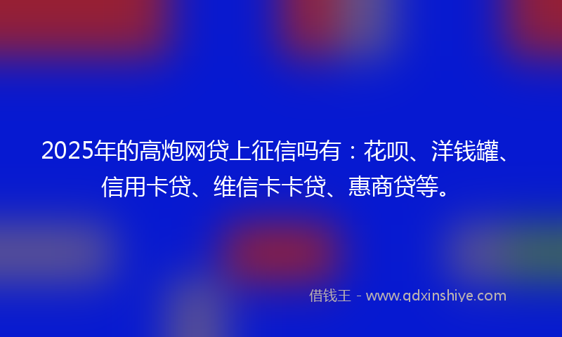 2025年的高炮网贷上征信吗有：花呗、洋钱罐、信用卡贷、维信卡卡贷、惠商贷等。