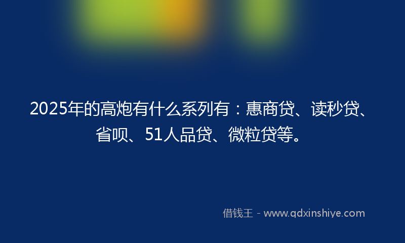2025年的高炮有什么系列有：惠商贷、读秒贷、省呗、51人品贷、微粒贷等。