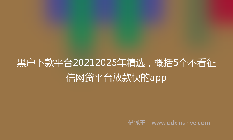 黑户下款平台20212025年精选，概括5个不看征信网贷平台放款快的app