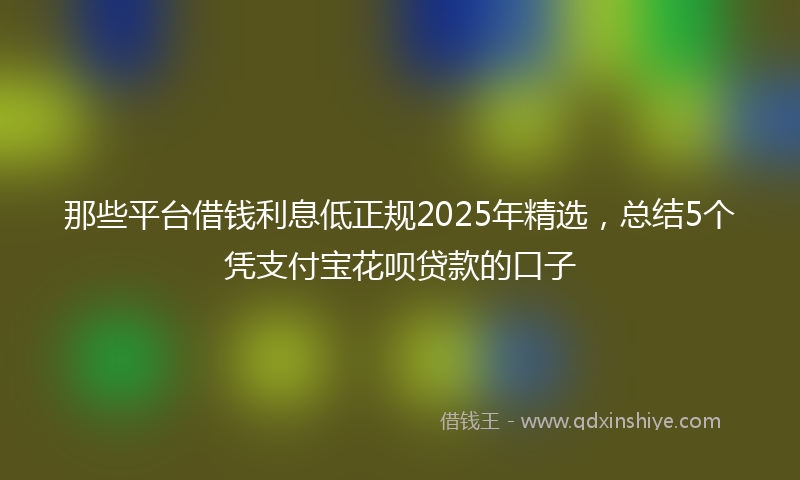 那些平台借钱利息低正规2025年精选，总结5个凭支付宝花呗贷款的口子