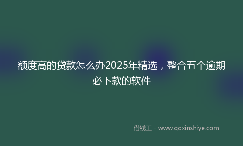 额度高的贷款怎么办2025年精选，整合五个逾期必下款的软件