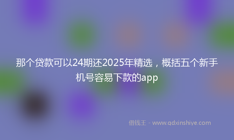 那个贷款可以24期还2025年精选，概括五个新手机号容易下款的app