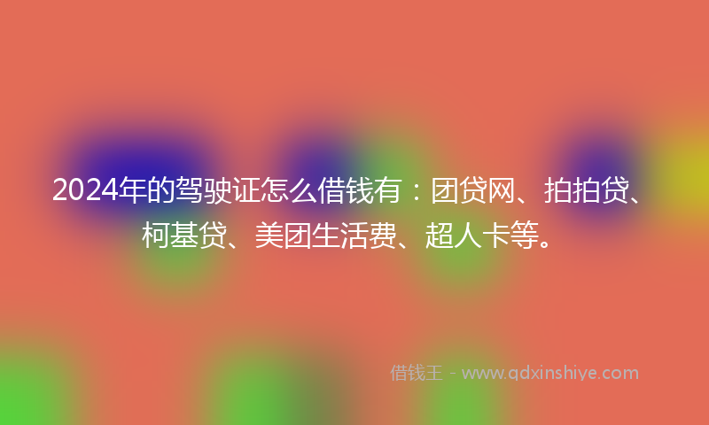 2024年的驾驶证怎么借钱有：团贷网、拍拍贷、柯基贷、美团生活费、超人卡等。