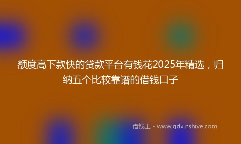 额度高下款快的贷款平台有钱花2025年精选，归纳五个比较靠谱的借钱口子
