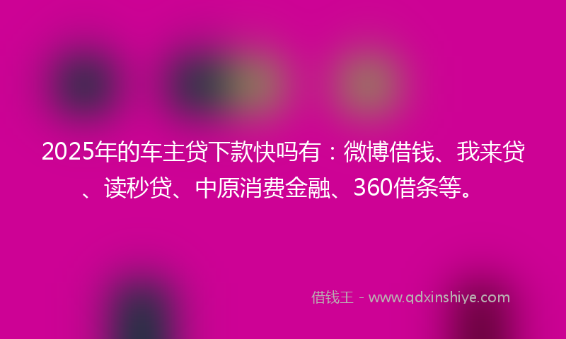 2025年的车主贷下款快吗有：微博借钱、我来贷、读秒贷、中原消费金融、360借条等。