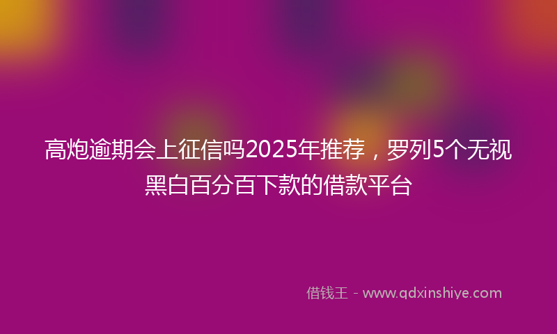 高炮逾期会上征信吗2025年推荐，罗列5个无视黑白百分百下款的借款平台