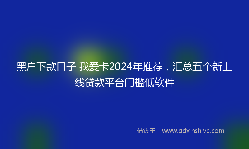 黑户下款口子 我爱卡2024年推荐，汇总五个新上线贷款平台门槛低软件