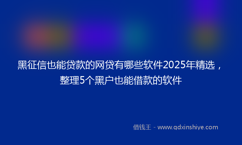 黑征信也能贷款的网贷有哪些软件2025年精选，整理5个黑户也能借款的软件