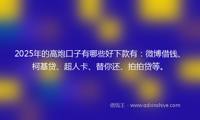2025年的高炮口子有哪些好下款有：微博借钱、柯基贷、超人卡、替你还、拍拍贷等。