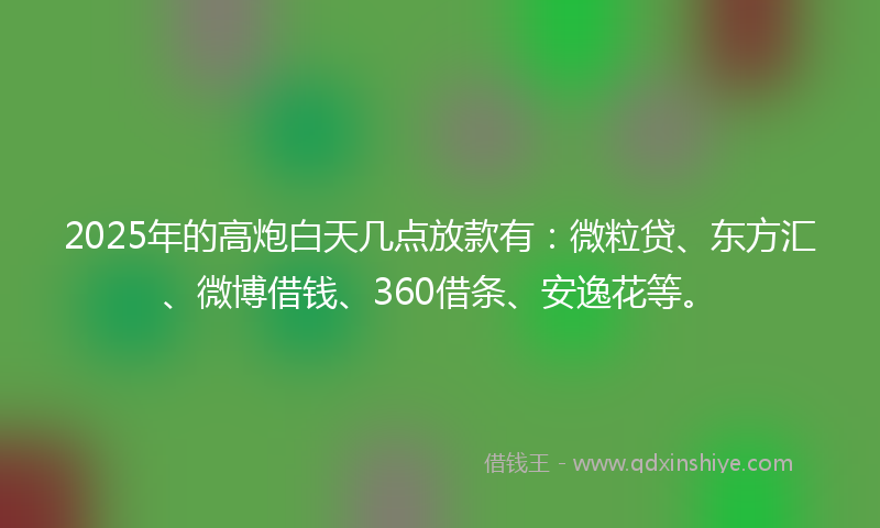 2025年的高炮白天几点放款有：微粒贷、东方汇、微博借钱、360借条、安逸花等。