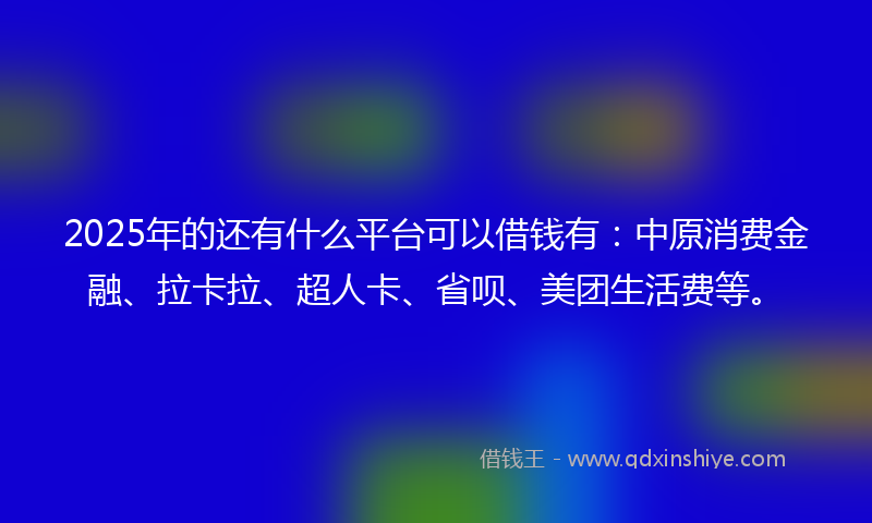 2025年的还有什么平台可以借钱有：中原消费金融、拉卡拉、超人卡、省呗、美团生活费等。