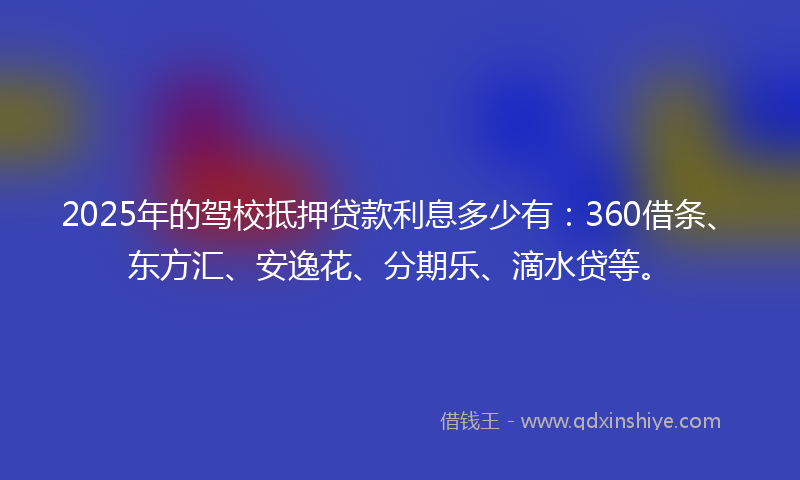 2025年的驾校抵押贷款利息多少有：360借条、东方汇、安逸花、分期乐、滴水贷等。