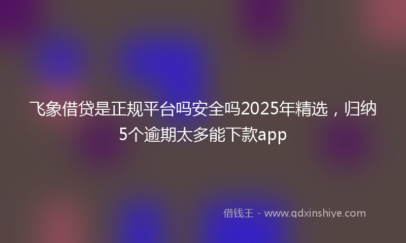 飞象借贷是正规平台吗安全吗2025年精选，归纳5个逾期太多能下款app