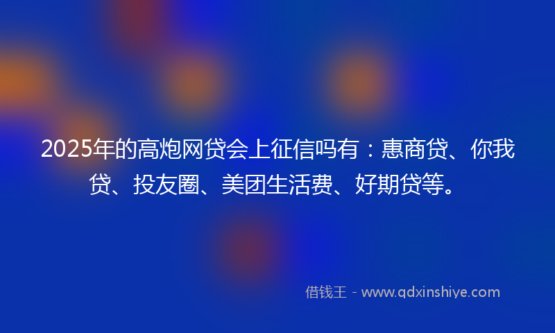 2025年的高炮网贷会上征信吗有：惠商贷、你我贷、投友圈、美团生活费、好期贷等。
