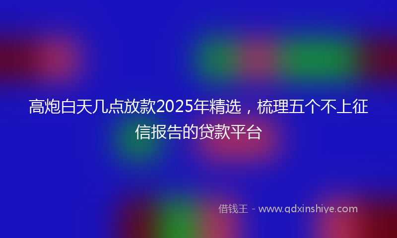 高炮白天几点放款2025年精选，梳理五个不上征信报告的贷款平台