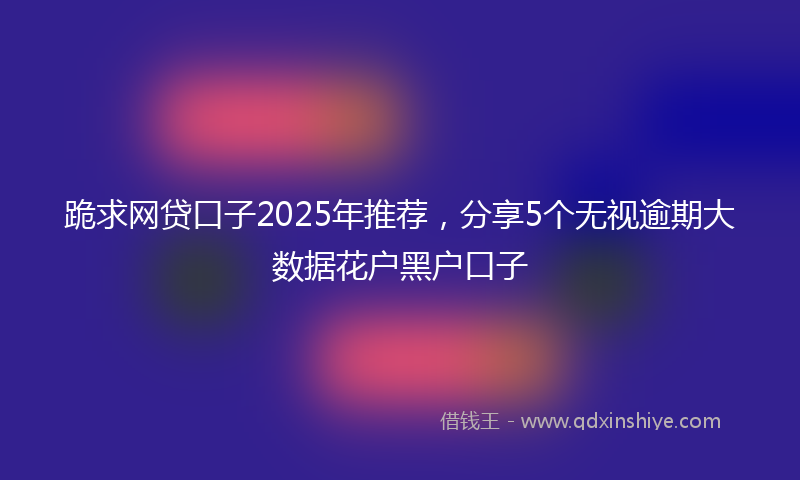 跪求网贷口子2025年推荐，分享5个无视逾期大数据花户黑户口子