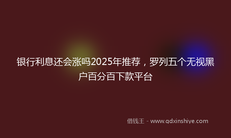 银行利息还会涨吗2025年推荐，罗列五个无视黑户百分百下款平台