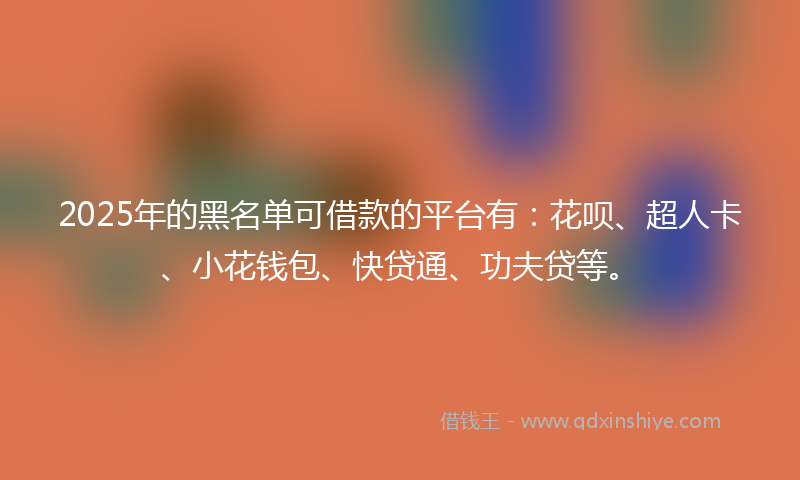 2025年的黑名单可借款的平台有：花呗、超人卡、小花钱包、快贷通、功夫贷等。