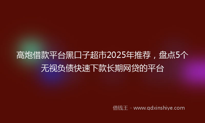 高炮借款平台黑口子超市2025年推荐，盘点5个无视负债快速下款长期网贷的平台