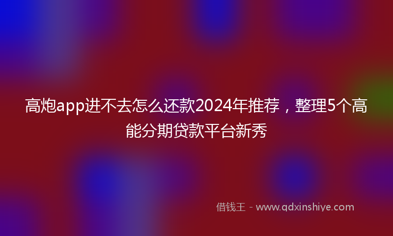高炮app进不去怎么还款2024年推荐，整理5个高能分期贷款平台新秀