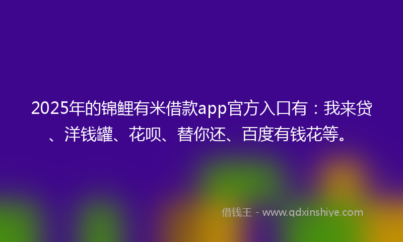 2025年的锦鲤有米借款app官方入口有：我来贷、洋钱罐、花呗、替你还、百度有钱花等。