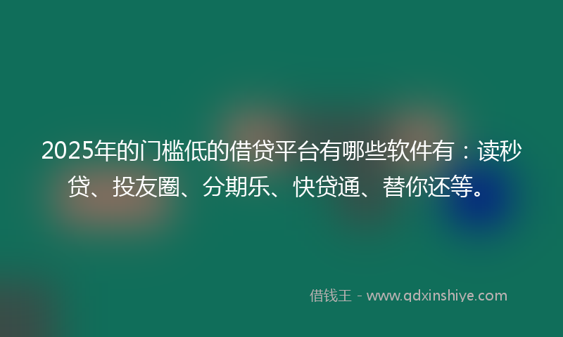 2025年的门槛低的借贷平台有哪些软件有：读秒贷、投友圈、分期乐、快贷通、替你还等。