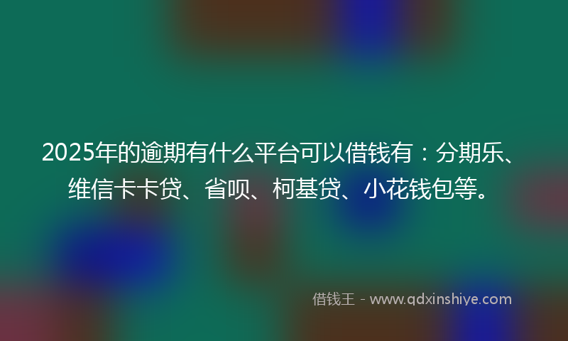 2025年的逾期有什么平台可以借钱有：分期乐、维信卡卡贷、省呗、柯基贷、小花钱包等。