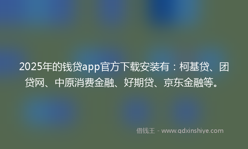 2025年的钱贷app官方下载安装有：柯基贷、团贷网、中原消费金融、好期贷、京东金融等。