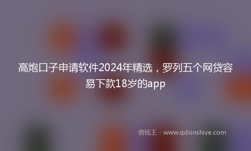 高炮口子申请软件2024年精选，罗列五个网贷容易下款18岁的app