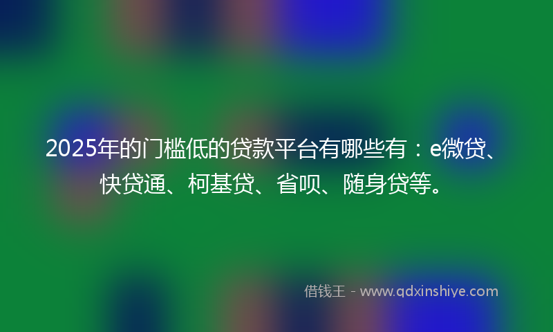 2025年的门槛低的贷款平台有哪些有：e微贷、快贷通、柯基贷、省呗、随身贷等。