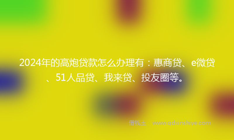 2024年的高炮贷款怎么办理有：惠商贷、e微贷、51人品贷、我来贷、投友圈等。