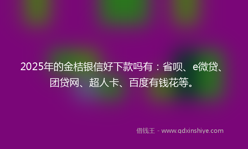 2025年的金桔银信好下款吗有：省呗、e微贷、团贷网、超人卡、百度有钱花等。