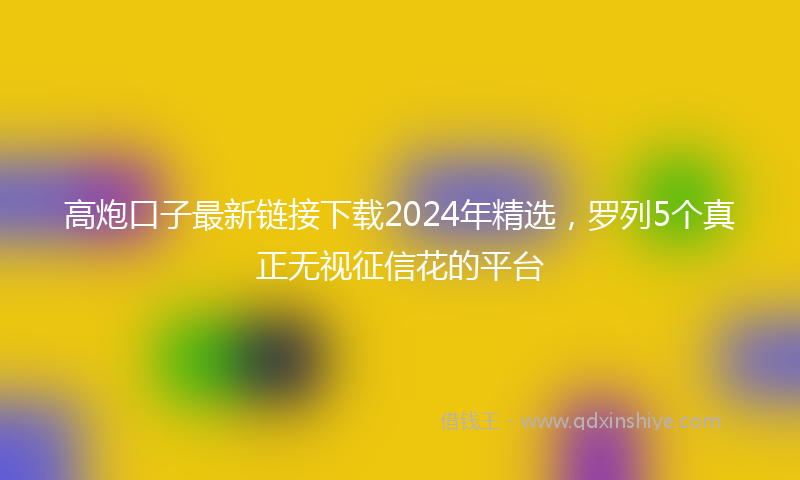 高炮口子最新链接下载2024年精选，罗列5个真正无视征信花的平台